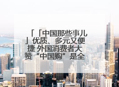 「中国那些事儿」优质、多元又便捷 外国消费者大赞“中国购”是全新体验！