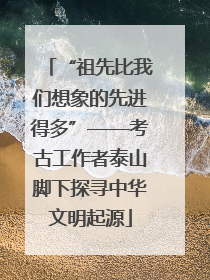 “祖先比我们想象的先进得多”——考古工作者泰山脚下探寻中华文明起源