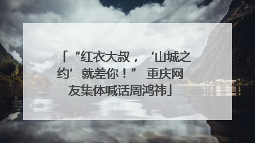 “红衣大叔，‘山城之约’就差你！” 重庆网友集体喊话周鸿祎