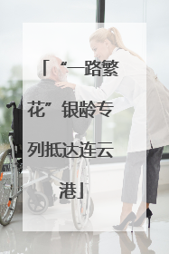 “一路繁花”银龄专列抵达连云港