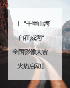 “千里山海 自在威海”全国影像大赛火热启动