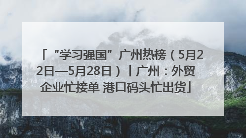 “学习强国”广州热榜（5月22日—5月28日）丨广州：外贸企业忙接单 港口码头忙出货