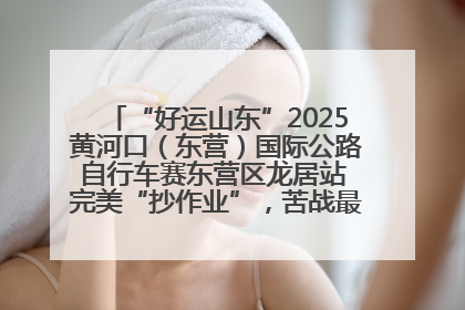 “好运山东”2025黄河口（东营）国际公路自行车赛东营区龙居站 完美“抄作业”，苦战最后时刻黄衫易主