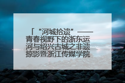 “河城拾遗”——青春视野下的浙东运河与绍兴古城之非遗掠影暨浙江传媒学院小学期来绍