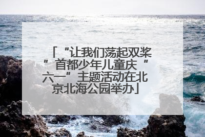 “让我们荡起双桨”首都少年儿童庆“六一”主题活动在北京北海公园举办