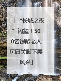 “长城之夜”闪耀！500名银龄老人居庸关脚下展风采