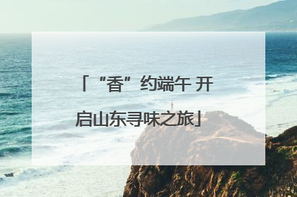 “香”约端午 开启山东寻味之旅