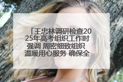 王忠林调研检查2025年高考组织工作时强调 周密细致组织 温暖用心服务 确保全省高考安全有序顺利