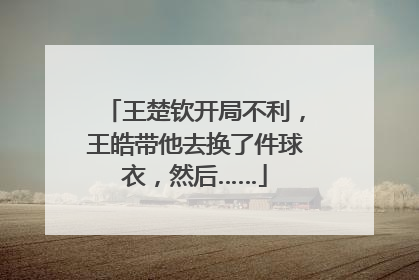王楚钦开局不利，王皓带他去换了件球衣，然后……