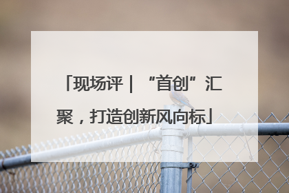 现场评｜“首创”汇聚，打造创新风向标
