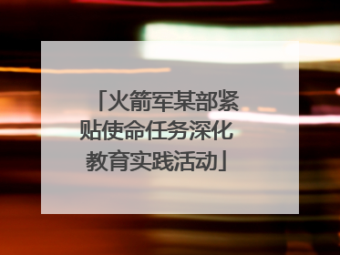 火箭军某部紧贴使命任务深化教育实践活动