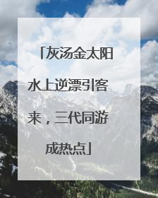灰汤金太阳水上逆漂引客来，三代同游成热点