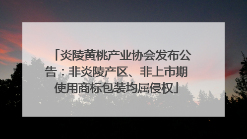 炎陵黄桃产业协会发布公告：非炎陵产区、非上市期使用商标包装均属侵权