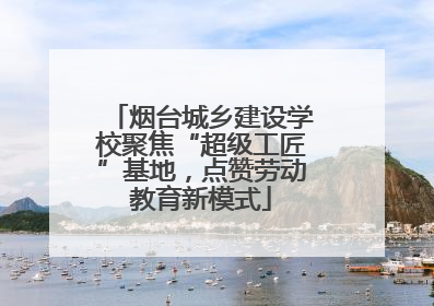 烟台城乡建设学校聚焦“超级工匠”基地，点赞劳动教育新模式