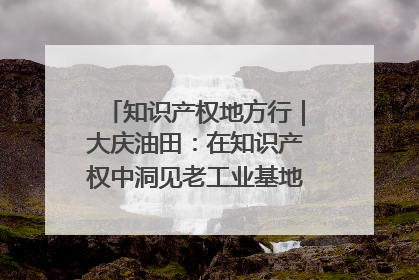 知识产权地方行｜大庆油田：在知识产权中洞见老工业基地的 “创新密码”