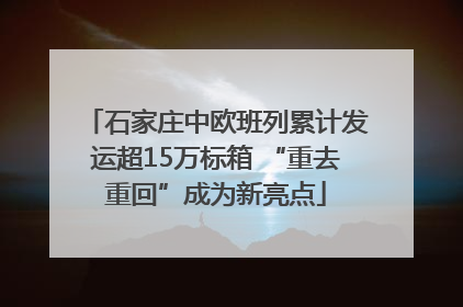 石家庄中欧班列累计发运超15万标箱 “重去重回”成为新亮点