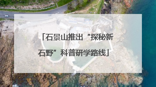 石景山推出“探秘新石野”科普研学路线