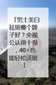 男士美白祛斑哪个牌子好？央视公认前十强，40+也能轻松淡斑