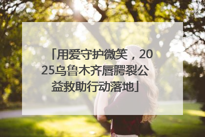 用爱守护微笑，2025乌鲁木齐唇腭裂公益救助行动落地