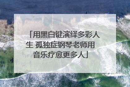 用黑白键演绎多彩人生 孤独症钢琴老师用音乐疗愈更多人