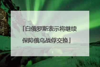 白俄罗斯表示将继续保障俄乌战俘交换