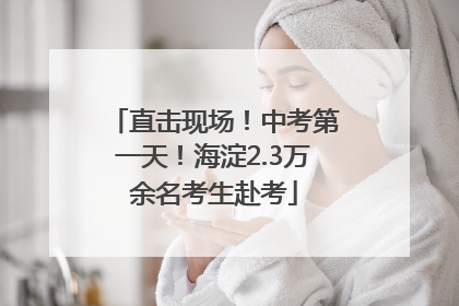 直击现场！中考第一天！海淀2.3万余名考生赴考
