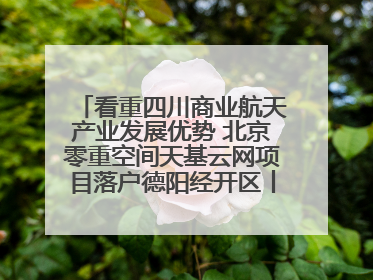 看重四川商业航天产业发展优势 北京零重空间天基云网项目落户德阳经开区丨西望四川