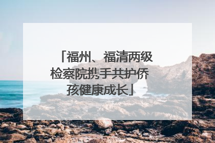 福州、福清两级检察院携手共护侨孩健康成长
