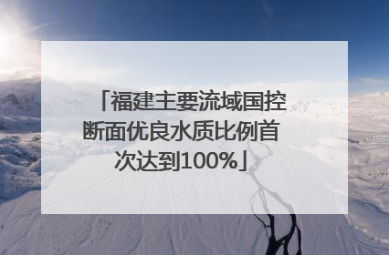 福建主要流域国控断面优良水质比例首次达到100%