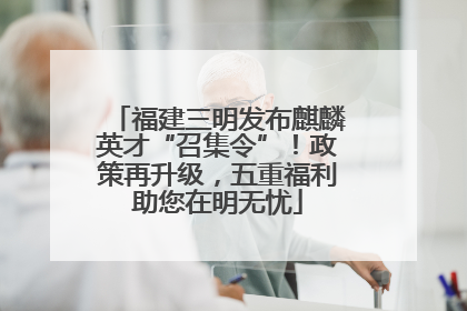 福建三明发布麒麟英才“召集令”！政策再升级，五重福利助您在明无忧