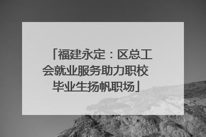 福建永定：区总工会就业服务助力职校毕业生扬帆职场