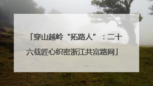 穿山越岭“拓路人”：二十六载匠心织密浙江共富路网