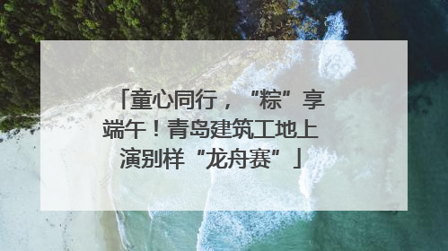 童心同行，“粽”享端午！青岛建筑工地上演别样“龙舟赛”