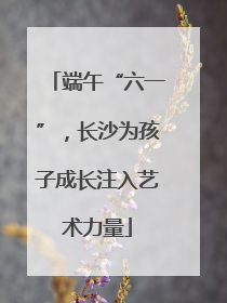 端午“六一”，长沙为孩子成长注入艺术力量