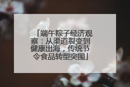 端午粽子经济观察：从渠道裂变到健康出海，传统节令食品转型突围