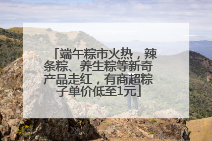 端午粽市火热，辣条粽、养生粽等新奇产品走红，有商超粽子单价低至1元