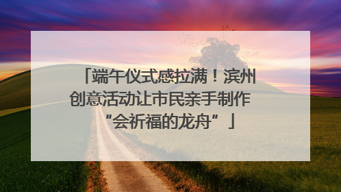 端午仪式感拉满！滨州创意活动让市民亲手制作“会祈福的龙舟”