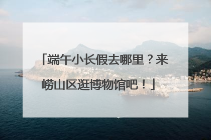 端午小长假去哪里？来崂山区逛博物馆吧！