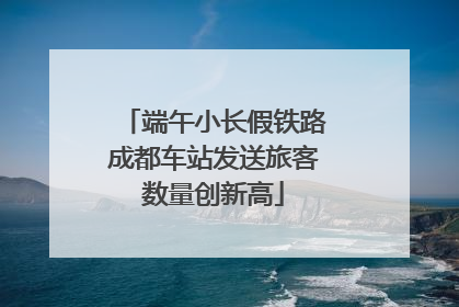 端午小长假铁路成都车站发送旅客数量创新高