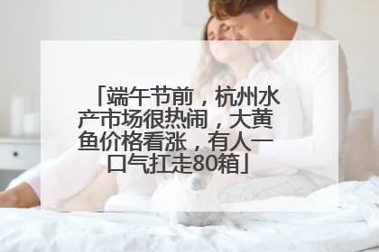 端午节前，杭州水产市场很热闹，大黄鱼价格看涨，有人一口气扛走80箱