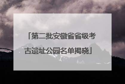 第二批安徽省省级考古遗址公园名单揭晓