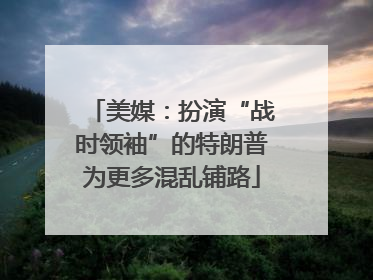 美媒：扮演“战时领袖”的特朗普为更多混乱铺路