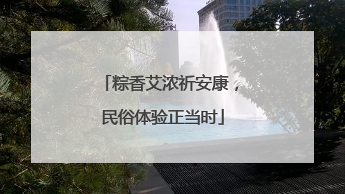粽香艾浓祈安康，民俗体验正当时