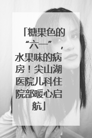 糖果色的“六一”，水果味的病房！尖山湖医院儿科住院部暖心启航