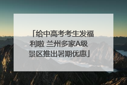 给中高考考生发福利啦 兰州多家A级景区推出暑期优惠