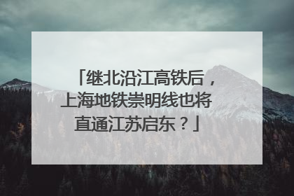 继北沿江高铁后，上海地铁崇明线也将直通江苏启东？