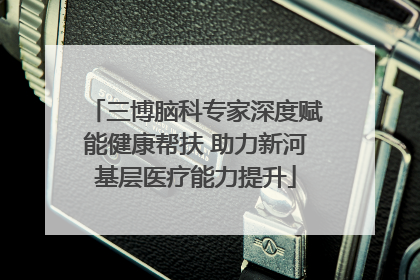三博脑科专家深度赋能健康帮扶 助力新河基层医疗能力提升