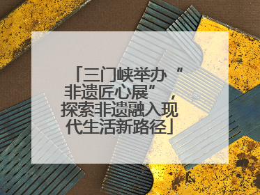 三门峡举办“非遗匠心展”，探索非遗融入现代生活新路径