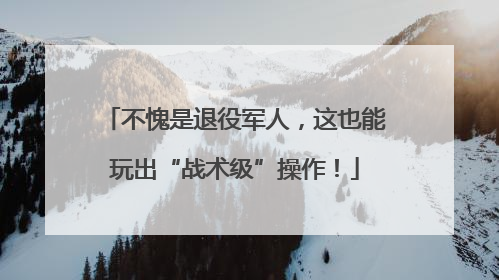 不愧是退役军人，这也能玩出“战术级”操作！