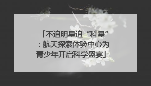 不追明星追“科星”：航天探索体验中心为青少年开启科学盛宴